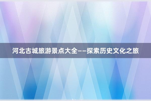 河北古城旅游景点大全——探索历史文化之旅